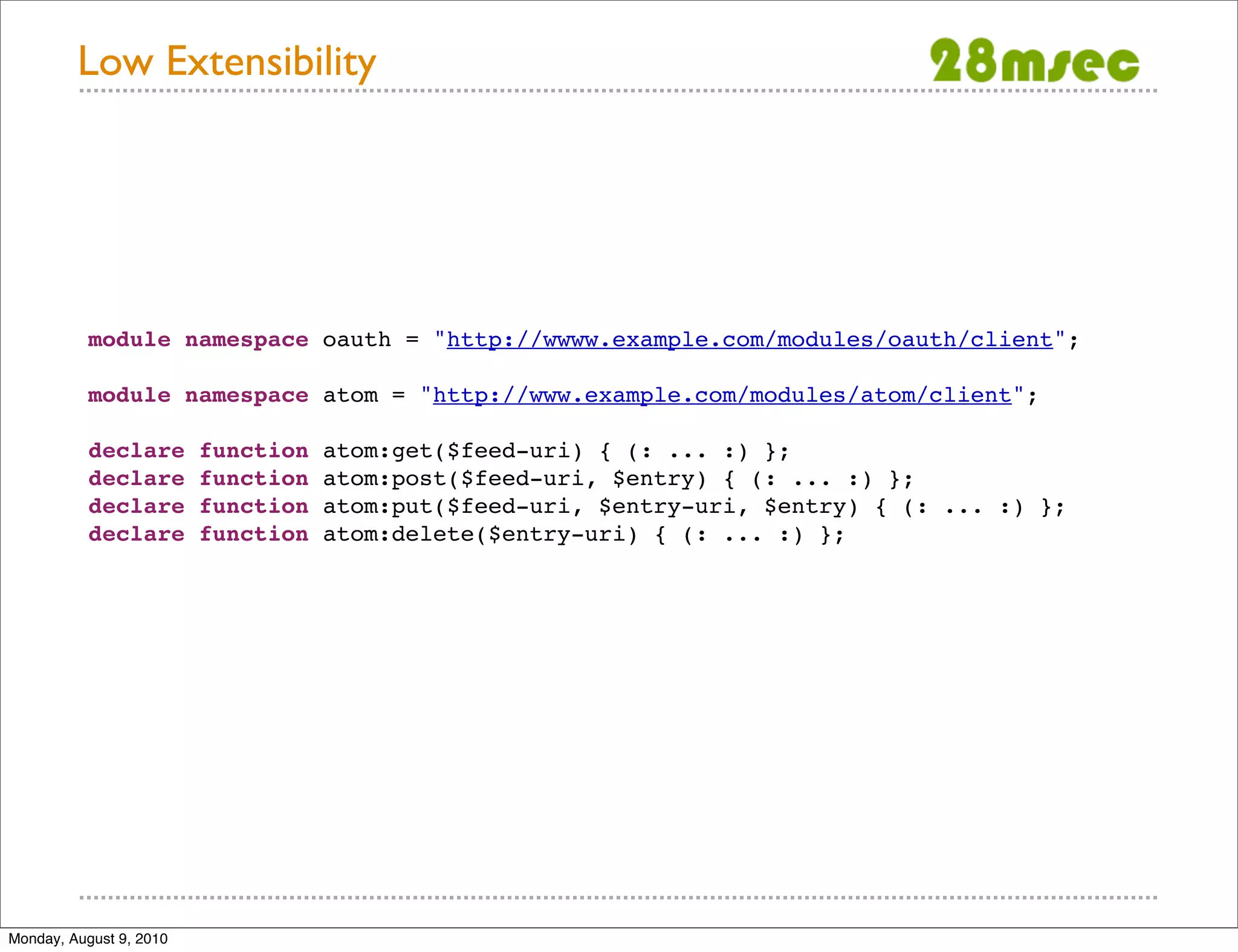 Low Extensibility module namespace oauth = "http://wwww.example.com/modules/oauth/client"; module namespace atom = "http://www.example.com/modules/atom/client"; declare function atom:get($feed-uri) { (: ... :) }; declare function atom:post($feed-uri, $entry) { (: ... :) }; declare function atom:put($feed-uri, $entry-uri, $entry) { (: ... :) }; declare function atom:delete($entry-uri) { (: ... :) }; Monday, August 9, 2010 