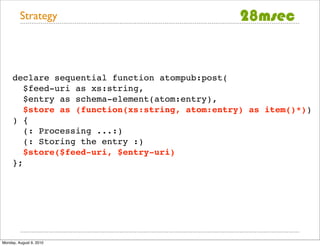 Strategy




     declare sequential function atompub:post(
        $feed-uri as xs:string,
        $entry as schema-element(atom:entry),
        $store as (function(xs:string, atom:entry) as item()*))
     ) {
        (: Processing ...:)
        (: Storing the entry :)
        $store($feed-uri, $entry-uri)
     };




Monday, August 9, 2010
 