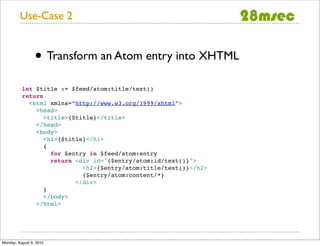 Use-Case 2


                 • Transform an Atom entry into XHTML
          let $title := $feed/atom:title/text()
          return
            <html xmlns=”http://www.w3.org/1999/xhtml”>
              <head>
                 <title>{$title}</title>
              </head>
              <body>
                 <h1>{$title}</h1>
                 {
                   for $entry in $feed/atom:entry
                   return <div id="{$entry/atom:id/text()}">
                            <h2>{$entry/atom:title/text()}</h2>
                            {$entry/atom:content/*}
                          </div>
                 }
                 </body>
              </html>




Monday, August 9, 2010
 