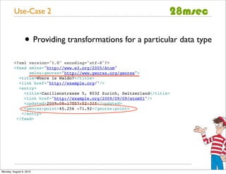 Use-Case 2


                 • Providing transformations for a particular data type
         <?xml version="1.0" encoding="utf-8"?>
         <feed xmlns="http://www.w3.org/2005/Atom"
               xmlns:georss="http://www.georss.org/georss">
           <title>Where is Waldo?</title>
           <link href="http://example.org/"/>
           <entry>
             <title>Cacilienstrasse 5, 8032 Zurich, Switzerland</title>
             <link href="http://example.org/2009/09/09/atom01"/>
             <updated>2009-08-17T07:02:32Z</updated>
             <georss:point>45.256 -71.92</georss:point>
            </entry>
          </feed>




Monday, August 9, 2010
 