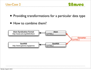 Use-Case 2


                 • Providing transformations for a particular data type
                 • How to combine them?
                          Atom Syndication Format                  Atom
                         http://www.w3.org/2005/Atom    toHTML()

                                                                               Convertor
                                                                          toHTML()

                                   GeoRSS                     GeoRSS
                         http://www.georss.org/georss   toHTML()




Monday, August 9, 2010
 