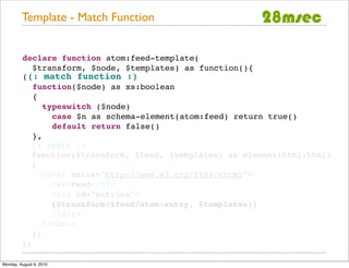 Template - Match Function


         declare function atom:feed-template(
            $transform, $node, $templates) as function(){
         ((: match function :)
            function($node) as xs:boolean
            {
               typeswitch ($node)
                 case $n as schema-element(atom:feed) return true()
                 default return false()
            },
            (: apply :)
            function($transform, $feed, $templates) as element(html:html)
            {
               <html xmlns="http://www.w3.org/1999/xhtml">
                 <h1>Feed</h1>
                 <div id="entries">
                 {$transform($feed/atom:entry, $templates)}
                 </div>
               </html>
            })
         };

Monday, August 9, 2010
 