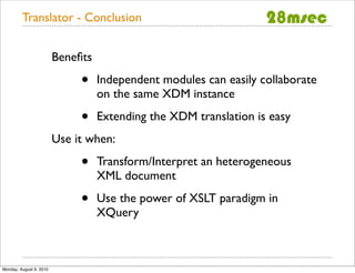 Translator - Conclusion


                         Beneﬁts

                              •    Independent modules can easily collaborate
                                   on the same XDM instance

                              •    Extending the XDM translation is easy
                         Use it when:

                              •    Transform/Interpret an heterogeneous
                                   XML document

                              •    Use the power of XSLT paradigm in
                                   XQuery



Monday, August 9, 2010
 