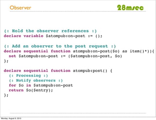 Observer



   (: Hold the observer references :)
   declare variable $atompub:on-post := ();

   (: Add an observer to the post request :)
   declare sequential function atompub:on-post($o) as item()*)){
      set $atompub:on-post := ($atompub:on-post, $o)
   };

   declare sequential function atompub:post() {
      (: Processing :)
      (: Notify observers :)
      for $o in $atompub:on-post
      return $o($entry);
   };




Monday, August 9, 2010
 