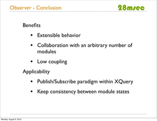 Observer - Conclusion


                         Beneﬁts
                            •   Extensible behavior
                            •   Collaboration with an arbitrary number of
                                modules
                            •   Low coupling
                         Applicability
                            •   Publish/Subscribe paradigm within XQuery
                            •   Keep consistency between module states



Monday, August 9, 2010
 