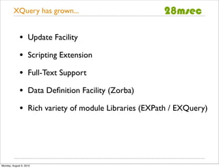 XQuery has grown...


              •     Update Facility

              •     Scripting Extension

              •     Full-Text Support

              •     Data Deﬁnition Facility (Zorba)

              •     Rich variety of module Libraries (EXPath / EXQuery)




Monday, August 9, 2010
 
