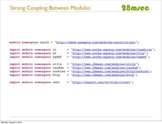 Strong Coupling Between Modules




        module namespace oauth = "http://wwww.example.com/modules/oauth/client";

        import module namespace io                      = "http://www.zorba-xquery.com/modules/readline";
        import module namespace fs                      = "http://www.zorba-xquery.com/modules/file";
        import module namespace xqddf                   = "http://www.zorba-xquery.com/modules/xqddf";

        import           module   namespace   utils     =   "http://www.28msec.com/modules/utils";
        import           module   namespace   random    =   "http://www.28msec.com/modules/random";
        import           module   namespace   cookies   =   "http://www.28msec.com/modules/http/cookies";
        import           module   namespace   http      =   "http://www.28msec.com/modules/http";

        import module namespace rest                    = "http://expath.org/ns/http-client";




Monday, August 9, 2010
 