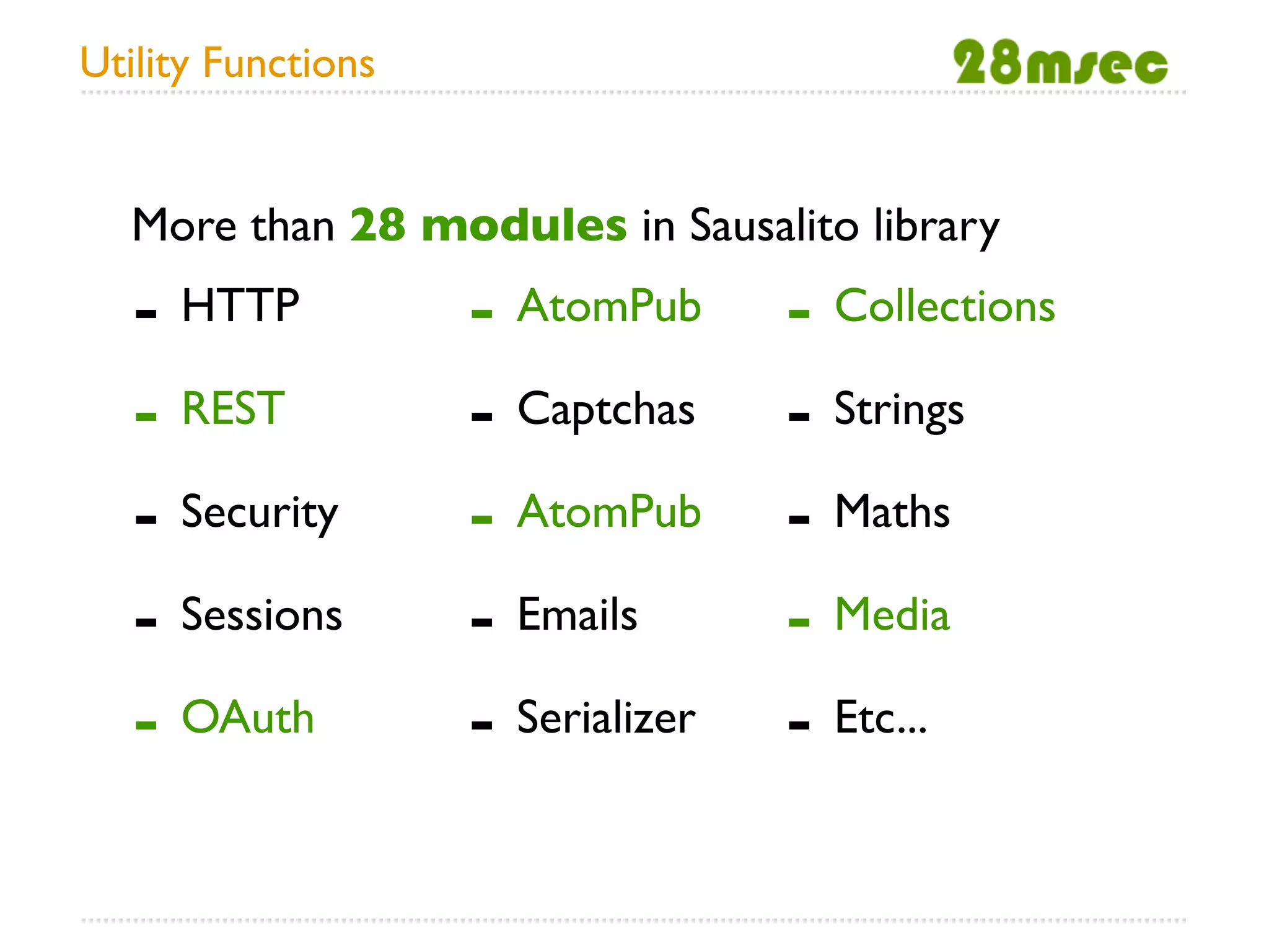 Utility Functions


  More than 28 modules in Sausalito library
   - HTTP           - AtomPub      - Collections
   - REST           - Captchas     - Strings
   - Security       - AtomPub      - Maths
   - Sessions       - Emails       - Media
   - OAuth          - Serializer   - Etc...
 