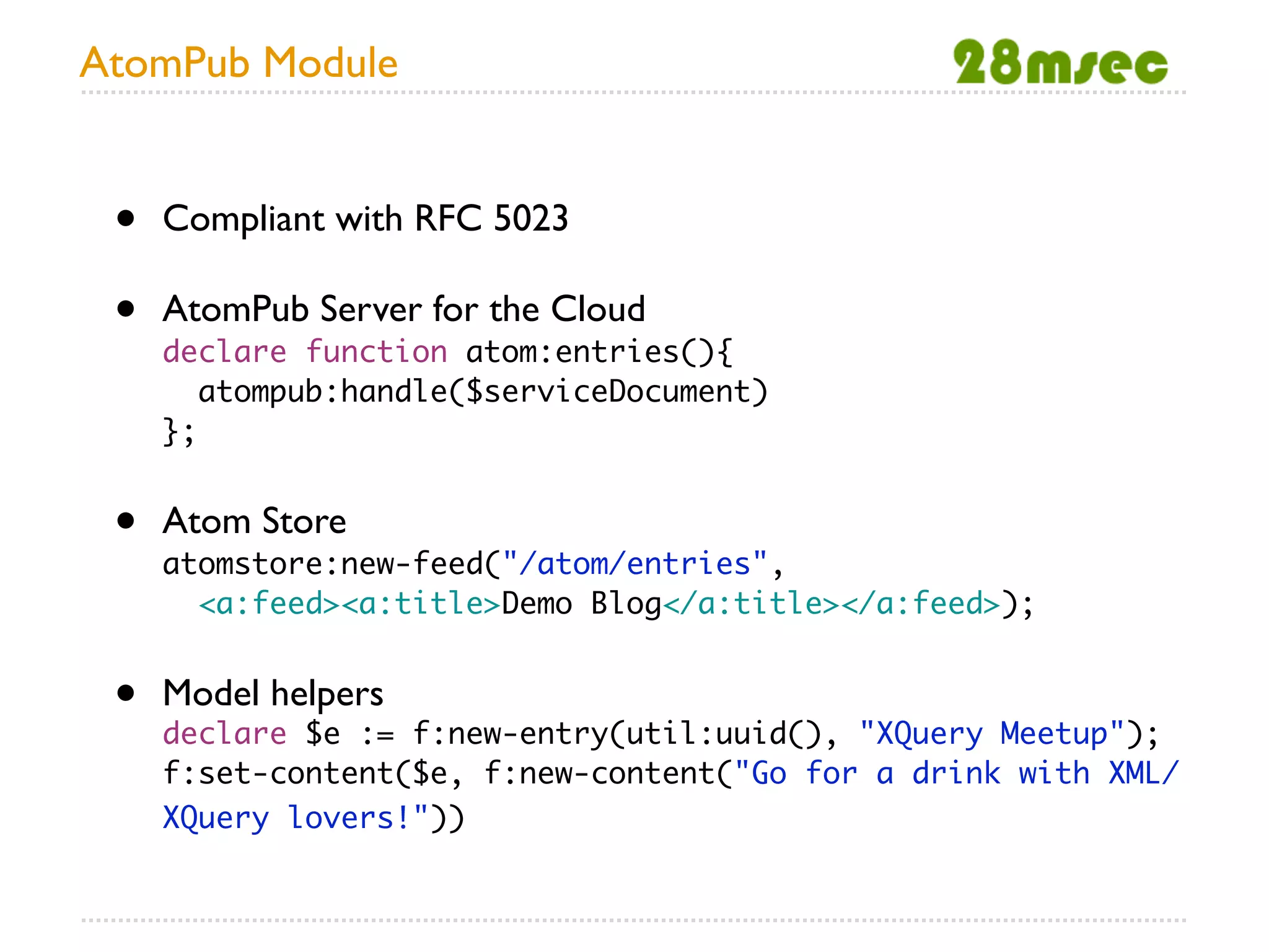 AtomPub Module


 •   Compliant with RFC 5023

 •   AtomPub Server for the Cloud
     declare function atom:entries(){
        atompub:handle($serviceDocument)
     };


 •   Atom Store
     atomstore:new-feed("/atom/entries",
       <a:feed><a:title>Demo Blog</a:title></a:feed>);


 •   Model helpers
     declare $e := f:new-entry(util:uuid(), "XQuery Meetup");
     f:set-content($e, f:new-content("Go for a drink with XML/
     XQuery lovers!"))
 