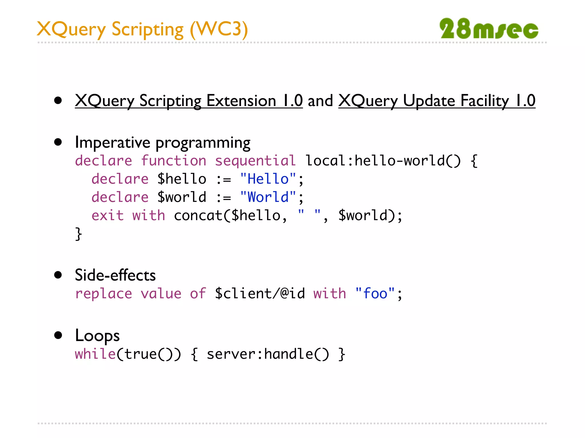 XQuery Scripting (WC3)


 •   XQuery Scripting Extension 1.0 and XQuery Update Facility 1.0

 •   Imperative programming
     declare function sequential local:hello-world() {
       declare $hello := "Hello";
       declare $world := "World";
       exit with concat($hello, " ", $world);
     }


 •   Side-effects
     replace value of $client/@id with "foo";


 •   Loops
     while(true()) { server:handle() }
 