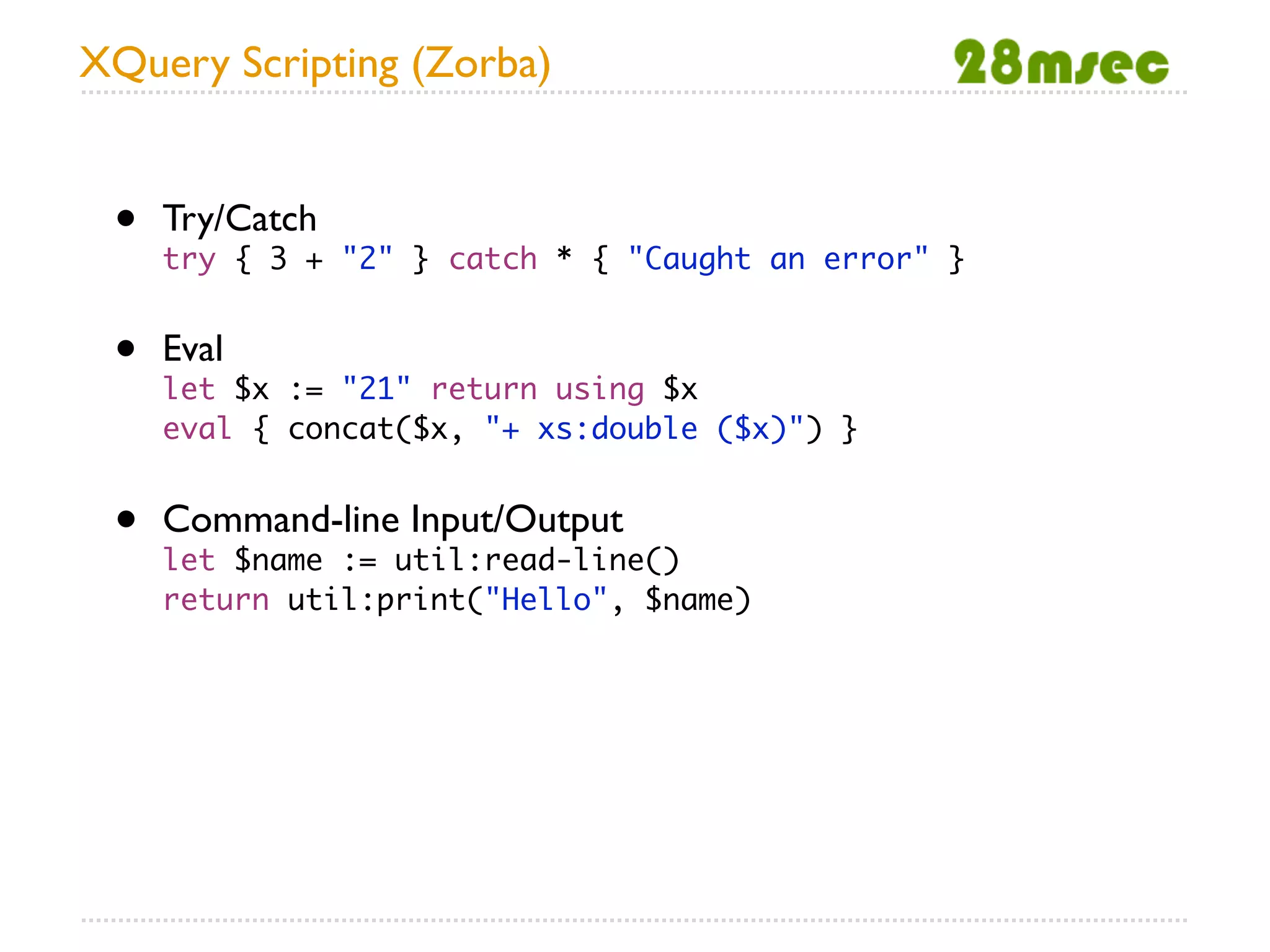 XQuery Scripting (Zorba)


 •   Try/Catch
     try { 3 + "2" } catch * { "Caught an error" }


 •   Eval
     let $x := "21" return using $x
     eval { concat($x, "+ xs:double ($x)") }


 •   Command-line Input/Output
     let $name := util:read-line()
     return util:print("Hello", $name)
 