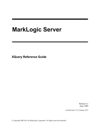 © Copyright 2002-2011 by MarkLogic Corporation. All rights reserved worldwide.
MarkLogic Server
XQuery Reference Guide
1
Release 4.1
June, 2009
Last Revised: 4.1-9, January, 2011
 