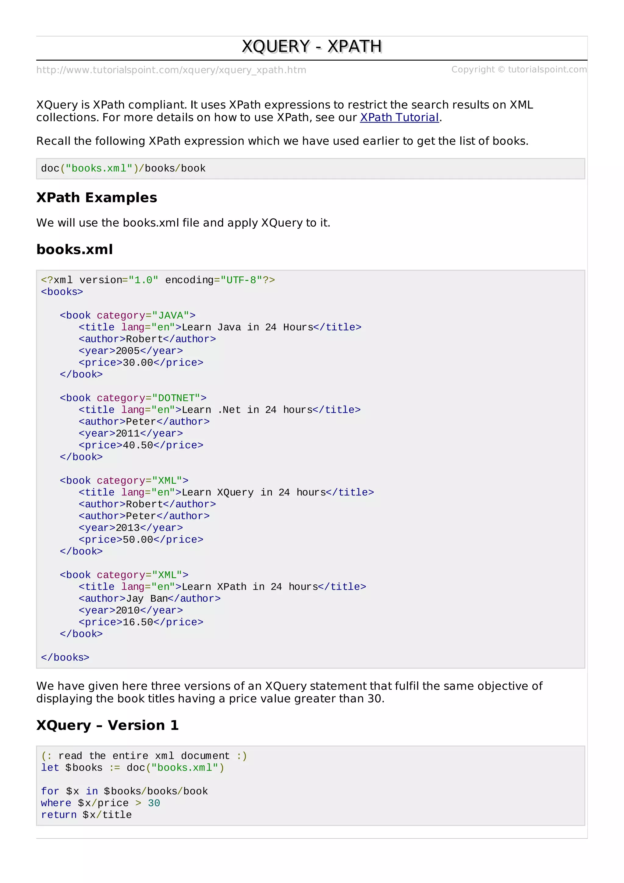 http://www.tutorialspoint.com/xquery/xquery_xpath.htm Copyright © tutorialspoint.com
XQUERY - XPATHXQUERY - XPATH
XQuery is XPath compliant. It uses XPath expressions to restrict the search results on XML
collections. For more details on how to use XPath, see our XPath Tutorial.
Recall the following XPath expression which we have used earlier to get the list of books.
doc("books.xml")/books/book
XPath Examples
We will use the books.xml file and apply XQuery to it.
books.xml
<?xml version="1.0" encoding="UTF-8"?>
<books>
<book category="JAVA">
<title lang="en">Learn Java in 24 Hours</title>
<author>Robert</author>
<year>2005</year>
<price>30.00</price>
</book>
<book category="DOTNET">
<title lang="en">Learn .Net in 24 hours</title>
<author>Peter</author>
<year>2011</year>
<price>40.50</price>
</book>
<book category="XML">
<title lang="en">Learn XQuery in 24 hours</title>
<author>Robert</author>
<author>Peter</author>
<year>2013</year>
<price>50.00</price>
</book>
<book category="XML">
<title lang="en">Learn XPath in 24 hours</title>
<author>Jay Ban</author>
<year>2010</year>
<price>16.50</price>
</book>
</books>
We have given here three versions of an XQuery statement that fulfil the same objective of
displaying the book titles having a price value greater than 30.
XQuery – Version 1
(: read the entire xml document :)
let $books := doc("books.xml")
for $x in $books/books/book
where $x/price > 30
return $x/title
 
