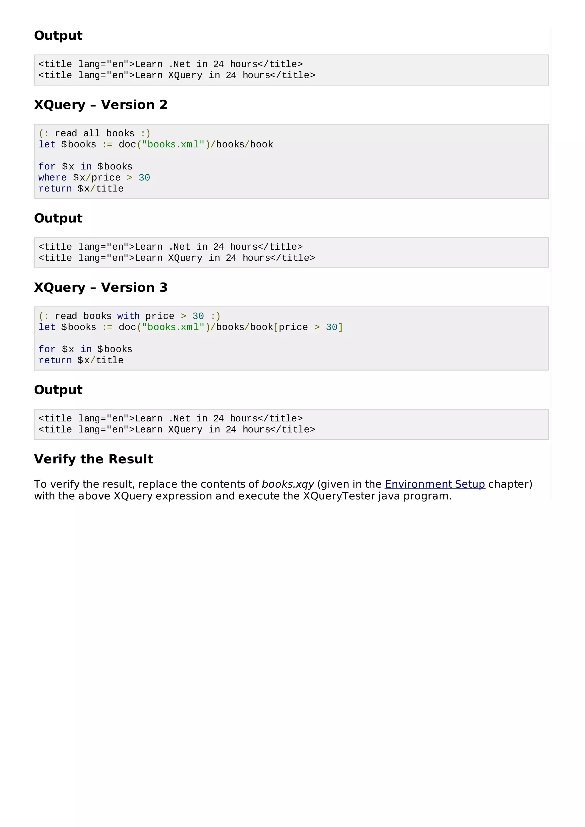 Output
<title lang="en">Learn .Net in 24 hours</title>
<title lang="en">Learn XQuery in 24 hours</title>
XQuery – Version 2
(: read all books :)
let $books := doc("books.xml")/books/book
for $x in $books
where $x/price > 30
return $x/title
Output
<title lang="en">Learn .Net in 24 hours</title>
<title lang="en">Learn XQuery in 24 hours</title>
XQuery – Version 3
(: read books with price > 30 :)
let $books := doc("books.xml")/books/book[price > 30]
for $x in $books
return $x/title
Output
<title lang="en">Learn .Net in 24 hours</title>
<title lang="en">Learn XQuery in 24 hours</title>
Verify the Result
To verify the result, replace the contents of books.xqy (given in the Environment Setup chapter)
with the above XQuery expression and execute the XQueryTester java program.
 