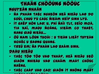 THAÄN CHÖÔÙNG NÖÔÙC
Nguyeân nhaân
 Ña phaàn taéc ngheõn heä nieäu laø do
soûi, chuù yù caùc ñieåm heïp sinh lyù.
 Ít gaëp hôn laø: u, phì ñaïi TLT, seïo moå,
tia xaï, maùu ñoâng, vieâm co thaét,
nang giaû nieäu…
 ÔÛ nam lôùn tuoåi : u tieàn lieät tuyeán
hoaëc u baøng quang.
 Treû em: ña phaàn laø baåm sinh.

Daáu hieäu
 Taéc töø töø vaø thaáp, heä nieäu seõ
giaõn nhieàu vaø chaäm maát chöùc
naêng.
 Taéc caáp vaø cao: giaõn ít nhöng maát

 