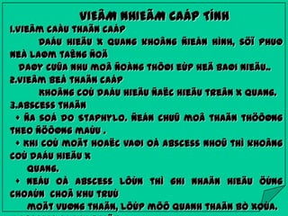 VIEÂM NHIEÃM CAÁP TÍNH
1.Vieâm caàu thaän caáp
Daáu hieäu X quang khoâng ñieån hình, söï phuø
neà laøm taêng ñoä
daøy cuûa nhu moâ ñoàng thôøi eùp heä baøi nieäu..
2.Vieâm beå thaän caáp
Khoâng coù daáu hieäu ñaëc hieäu treân X quang.
3.Abscess thaän
+ Ña soá do Staphylo. ñeán chuû moâ thaän thöôøng
theo ñöôøng maùu .
+ Khi coù moät hoaëc vaøi oå abscess nhoû thì khoâng
coù daáu hieäu X
quang.
+ Neáu oå abscess lôùn thì ghi nhaän hieäu öùng
choaùn choã khu truù
moät vuøng thaän, lôùp môõ quanh thaän bò xoùa.

 