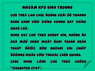 NHIEÃM KYÙ SINH TRUØNG
Coù theå laø caùc ñoùng voâi ôû thaønh
nang saùn vôùi daïng voøng hay daïng
quaû leâ.
Nang KST coù theå kheùp kín, nhöng ña

soá môû vaøo moät ñaøi thaän neân
thaáy

ñöôïc

bôø

ngoaøi

khi

chuïp

ñöôøng nieäu vôùi thuoác caûn quang.
Caùc

nang

lôùn

“daughter cyst”.

coù

theå

chöùa

 