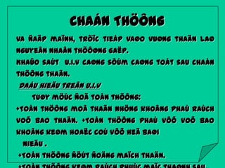 CHAÁN THÖÔNG
Va ñaäp maïnh, tröïc tieáp vaøo vuøng thaän laø
nguyeân nhaân thöôøng gaëp.
Khaûo saùt U.I.V caøng sôùm caøng toát sau chaán
thöông thaän.

Daáu hieäu treân U.I.V
Tuøy möùc ñoä toån thöông:
+Toån thöông moâ thaän nhöng khoâng phaù raùch
voõ bao thaän. +Toån thöông phaù vôõ voõ bao

khoâng keøm hoaëc coù vôõ heä baøi
nieäu .
+Toån thöông ñöùt ñoäng maïch thaän.

 