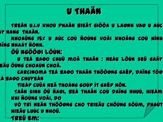 U THAÄN

Treân U.I.V khoù phaân bieät giöõa u laønh vaø u aùc
ay nang thaän.
Khoaûng 15% u aùc coù ñoùng voâi khoâng coù hình
aïng nhaát ñònh.

ÔÛ ngöôøi lôùn:

U teá baøo chuû moâ thaän : neáu lôùn seû gaây
eäu öùng choaùn choã.
Carcinoma teá baøo thaän thöôøng gaëp, daïng töø
eá baøo chuyeån
tieáp cuûa heä thoáng goùp ít gaëp hôn.
Taân sinh ôû ñaøi, beå thaän coù daïng nhuù, hieám
khi ñoùng voâi, do
vò trí neân thöôøng cho trieäu chöùng sôùm, phaùt
hieäu luùc u nhoû.

Treû em:

 