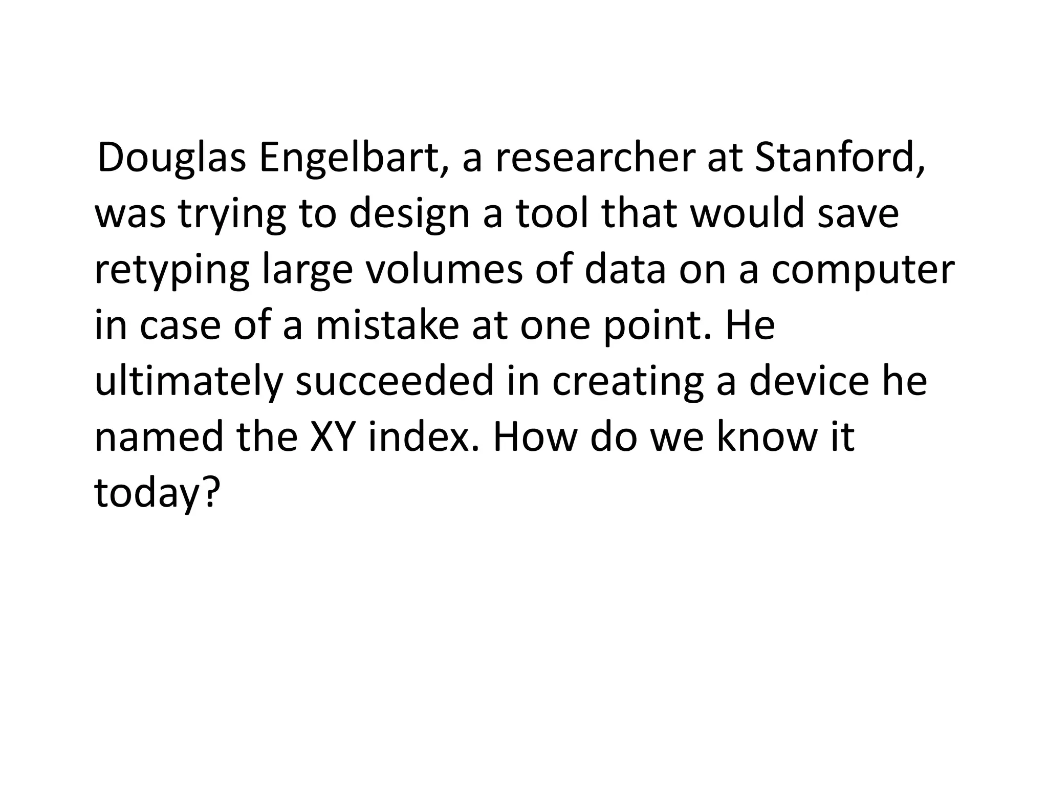 Douglas Engelbart, a researcher at Stanford,
was trying to design a tool that would save
retyping large volumes of data on a computer
in case of a mistake at one point. He
ultimately succeeded in creating a device he
named the XY index. How do we know it
today?
 