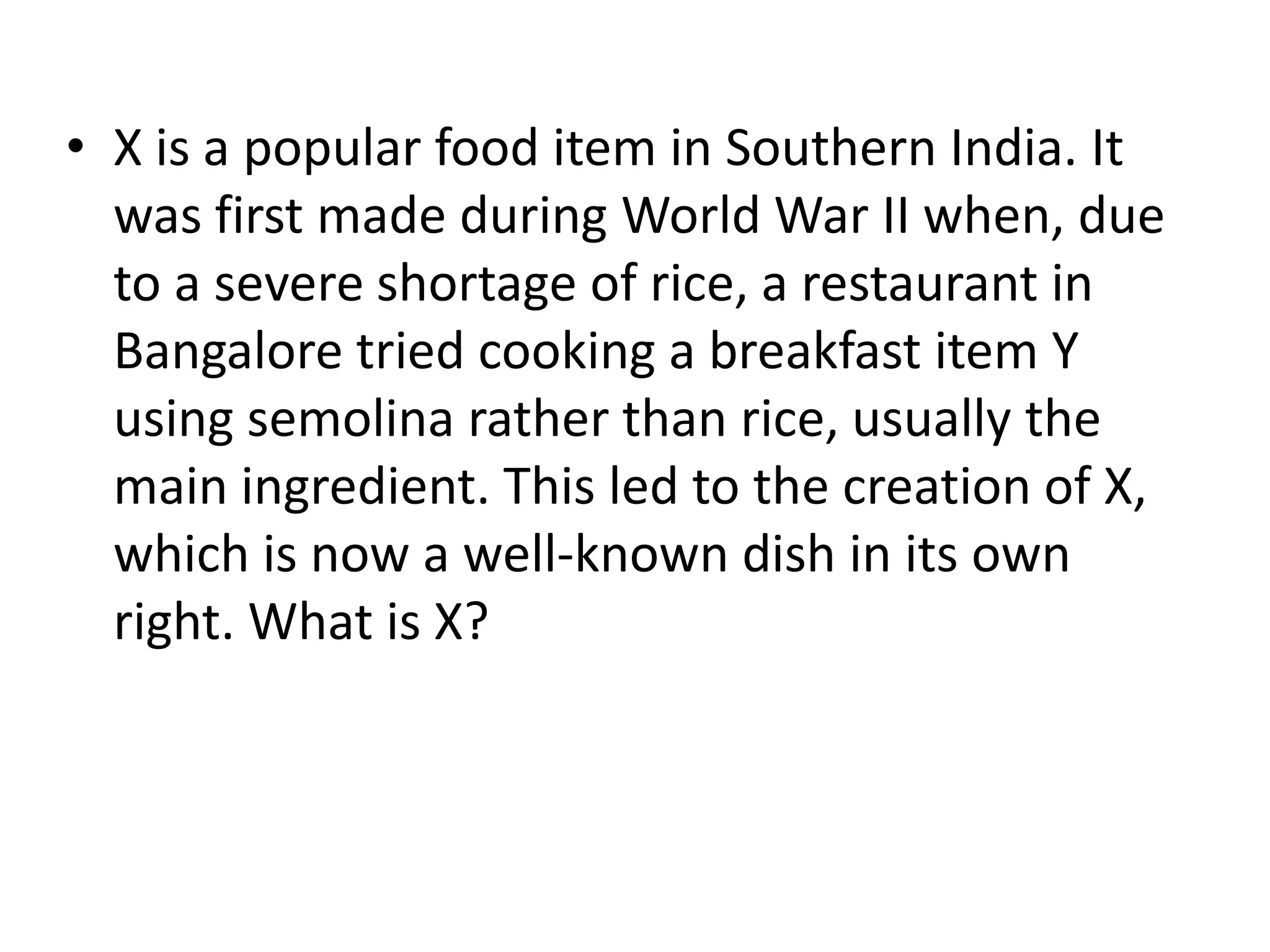 • X is a popular food item in Southern India. It
  was first made during World War II when, due
  to a severe shortage of rice, a restaurant in
  Bangalore tried cooking a breakfast item Y
  using semolina rather than rice, usually the
  main ingredient. This led to the creation of X,
  which is now a well-known dish in its own
  right. What is X?
 
