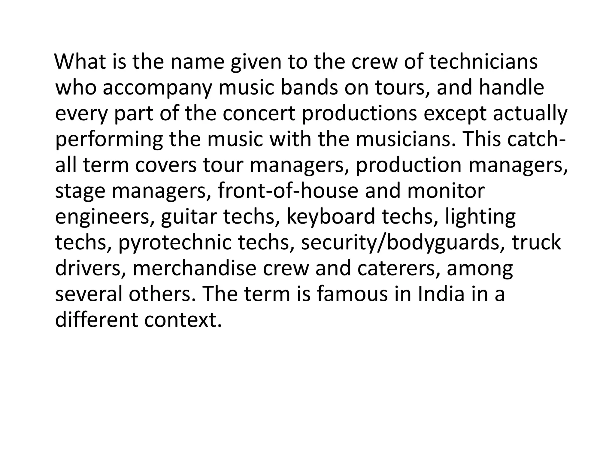 What is the name given to the crew of technicians
who accompany music bands on tours, and handle
every part of the concert productions except actually
performing the music with the musicians. This catch-
all term covers tour managers, production managers,
stage managers, front-of-house and monitor
engineers, guitar techs, keyboard techs, lighting
techs, pyrotechnic techs, security/bodyguards, truck
drivers, merchandise crew and caterers, among
several others. The term is famous in India in a
different context.
 