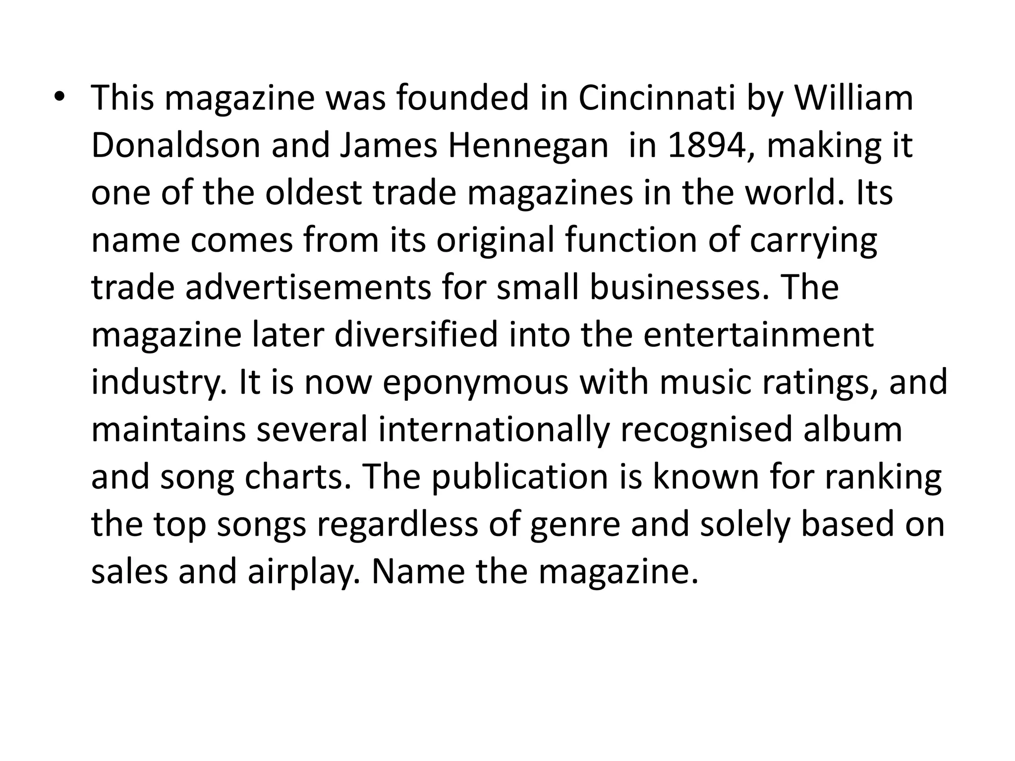• This magazine was founded in Cincinnati by William
  Donaldson and James Hennegan in 1894, making it
  one of the oldest trade magazines in the world. Its
  name comes from its original function of carrying
  trade advertisements for small businesses. The
  magazine later diversified into the entertainment
  industry. It is now eponymous with music ratings, and
  maintains several internationally recognised album
  and song charts. The publication is known for ranking
  the top songs regardless of genre and solely based on
  sales and airplay. Name the magazine.
 