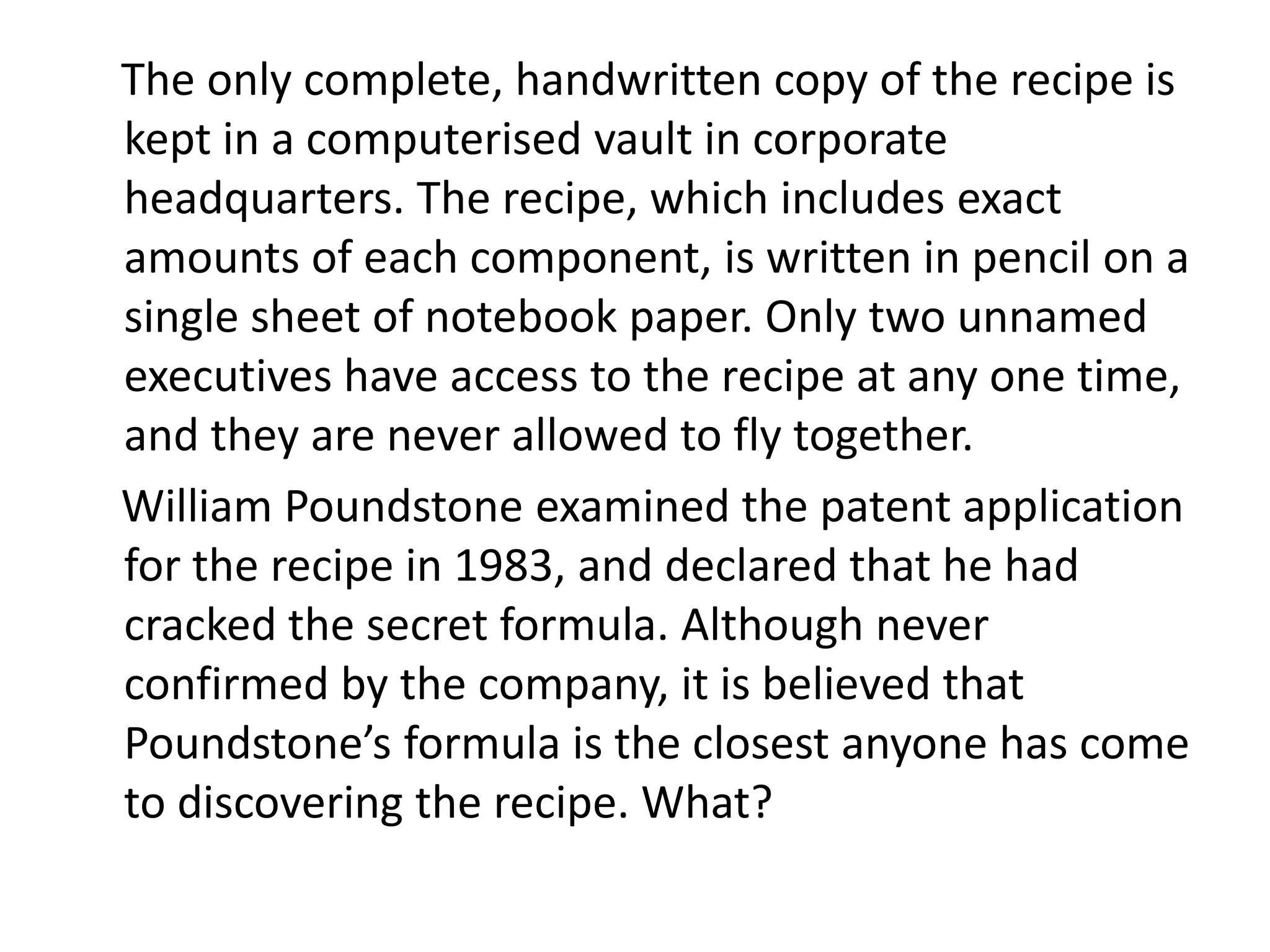The only complete, handwritten copy of the recipe is
kept in a computerised vault in corporate
headquarters. The recipe, which includes exact
amounts of each component, is written in pencil on a
single sheet of notebook paper. Only two unnamed
executives have access to the recipe at any one time,
and they are never allowed to fly together.
William Poundstone examined the patent application
for the recipe in 1983, and declared that he had
cracked the secret formula. Although never
confirmed by the company, it is believed that
Poundstone’s formula is the closest anyone has come
to discovering the recipe. What?
 