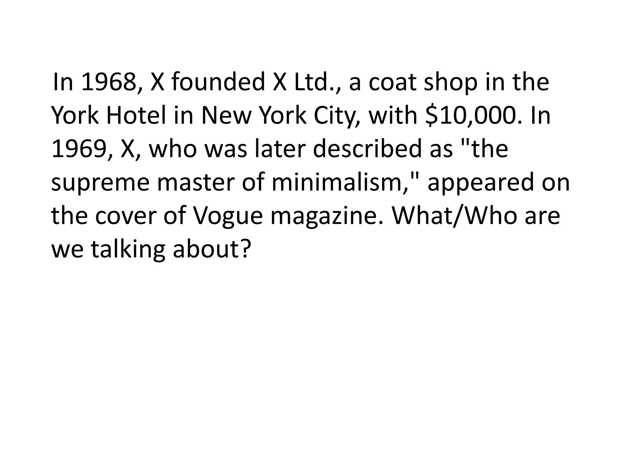 In 1968, X founded X Ltd., a coat shop in the
York Hotel in New York City, with $10,000. In
1969, X, who was later described as "the
supreme master of minimalism," appeared on
the cover of Vogue magazine. What/Who are
we talking about?
 