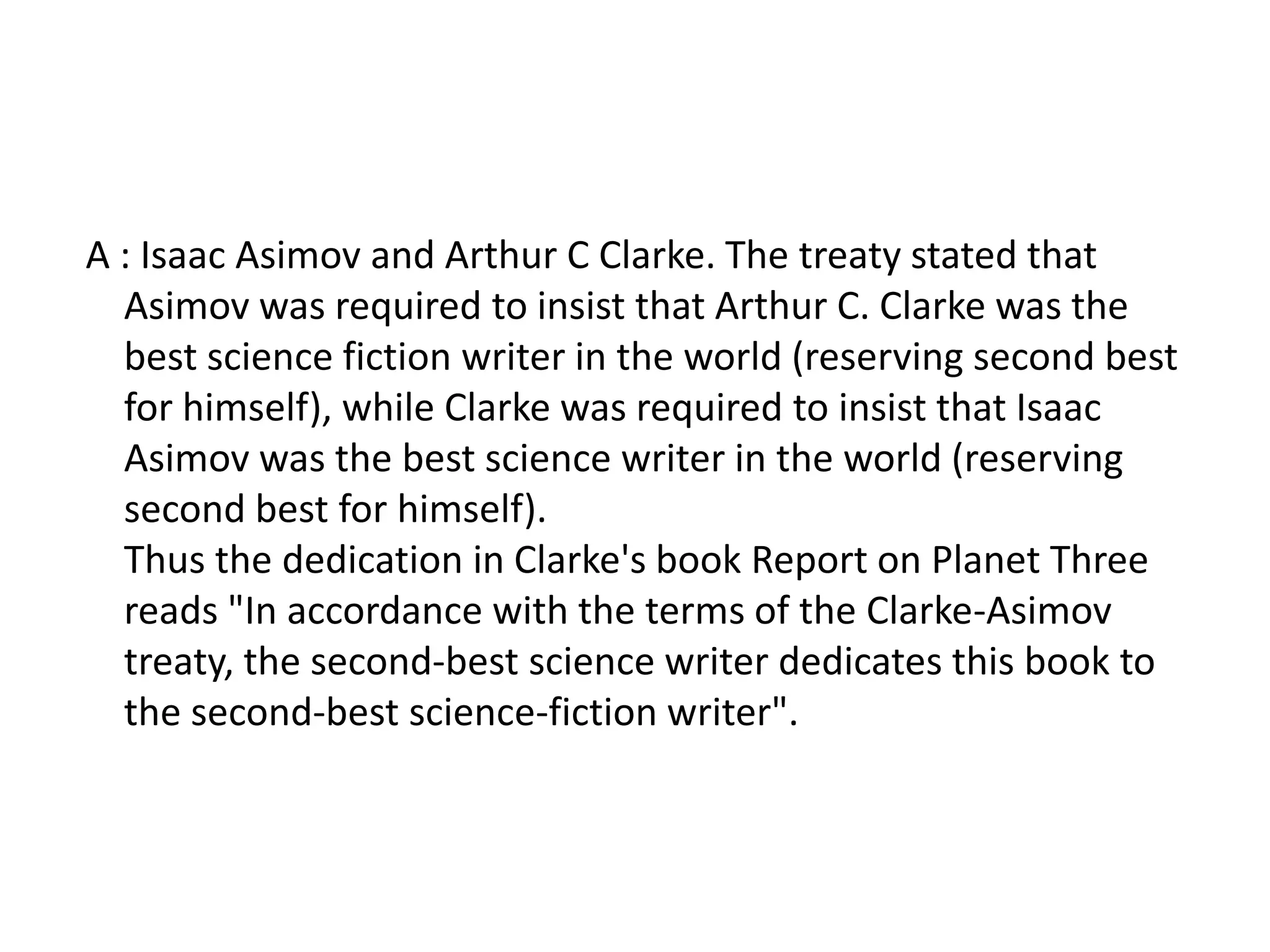 A : Isaac Asimov and Arthur C Clarke. The treaty stated that
  Asimov was required to insist that Arthur C. Clarke was the
  best science fiction writer in the world (reserving second best
  for himself), while Clarke was required to insist that Isaac
  Asimov was the best science writer in the world (reserving
  second best for himself).
  Thus the dedication in Clarke's book Report on Planet Three
  reads "In accordance with the terms of the Clarke-Asimov
  treaty, the second-best science writer dedicates this book to
  the second-best science-fiction writer".
 