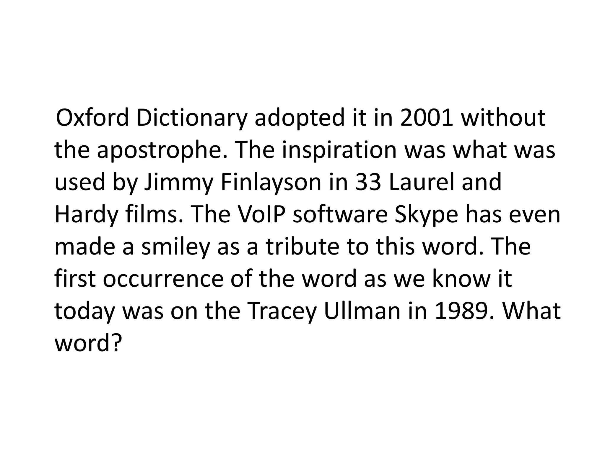 Oxford Dictionary adopted it in 2001 without
the apostrophe. The inspiration was what was
used by Jimmy Finlayson in 33 Laurel and
Hardy films. The VoIP software Skype has even
made a smiley as a tribute to this word. The
first occurrence of the word as we know it
today was on the Tracey Ullman in 1989. What
word?
 