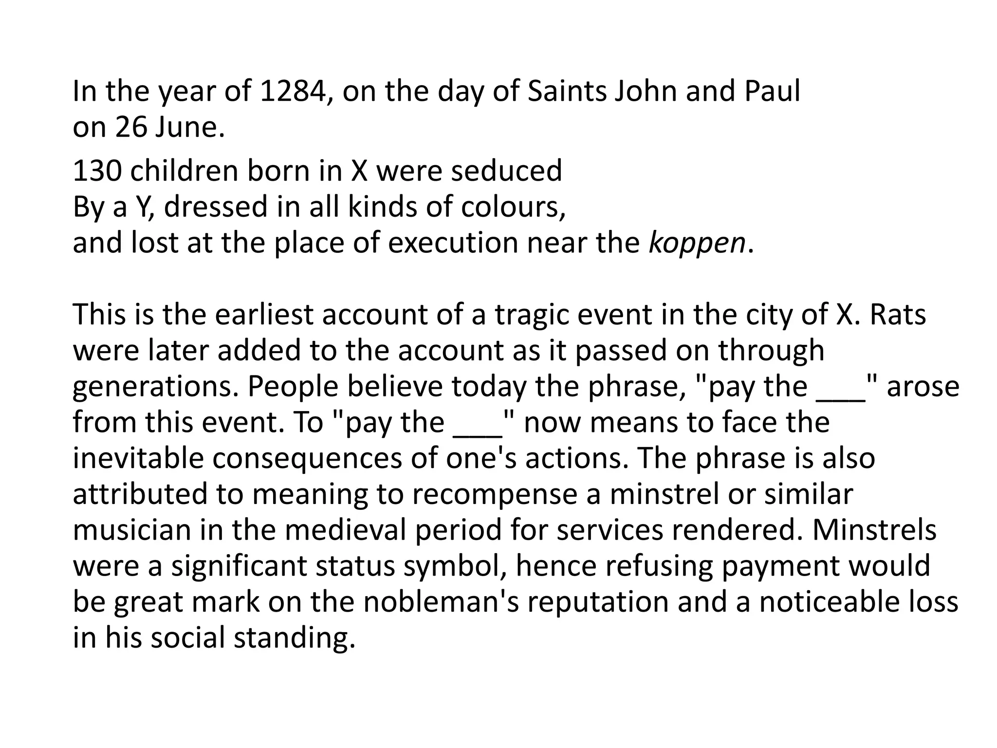 In the year of 1284, on the day of Saints John and Paul
on 26 June.
130 children born in X were seduced
By a Y, dressed in all kinds of colours,
and lost at the place of execution near the koppen.

This is the earliest account of a tragic event in the city of X. Rats
were later added to the account as it passed on through
generations. People believe today the phrase, "pay the ___" arose
from this event. To "pay the ___" now means to face the
inevitable consequences of one's actions. The phrase is also
attributed to meaning to recompense a minstrel or similar
musician in the medieval period for services rendered. Minstrels
were a significant status symbol, hence refusing payment would
be great mark on the nobleman's reputation and a noticeable loss
in his social standing.
 