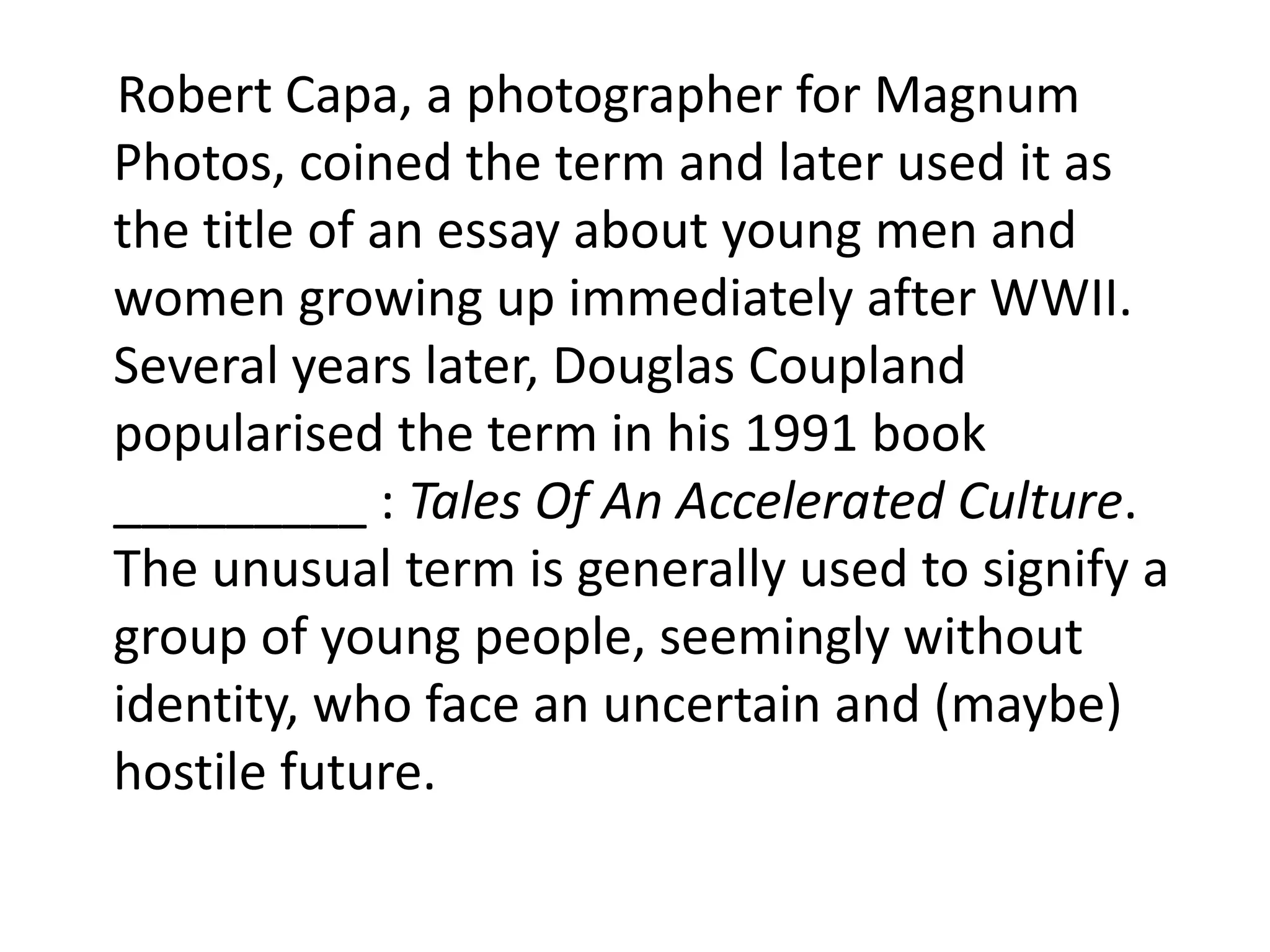 Robert Capa, a photographer for Magnum
Photos, coined the term and later used it as
the title of an essay about young men and
women growing up immediately after WWII.
Several years later, Douglas Coupland
popularised the term in his 1991 book
_________ : Tales Of An Accelerated Culture.
The unusual term is generally used to signify a
group of young people, seemingly without
identity, who face an uncertain and (maybe)
hostile future.
 