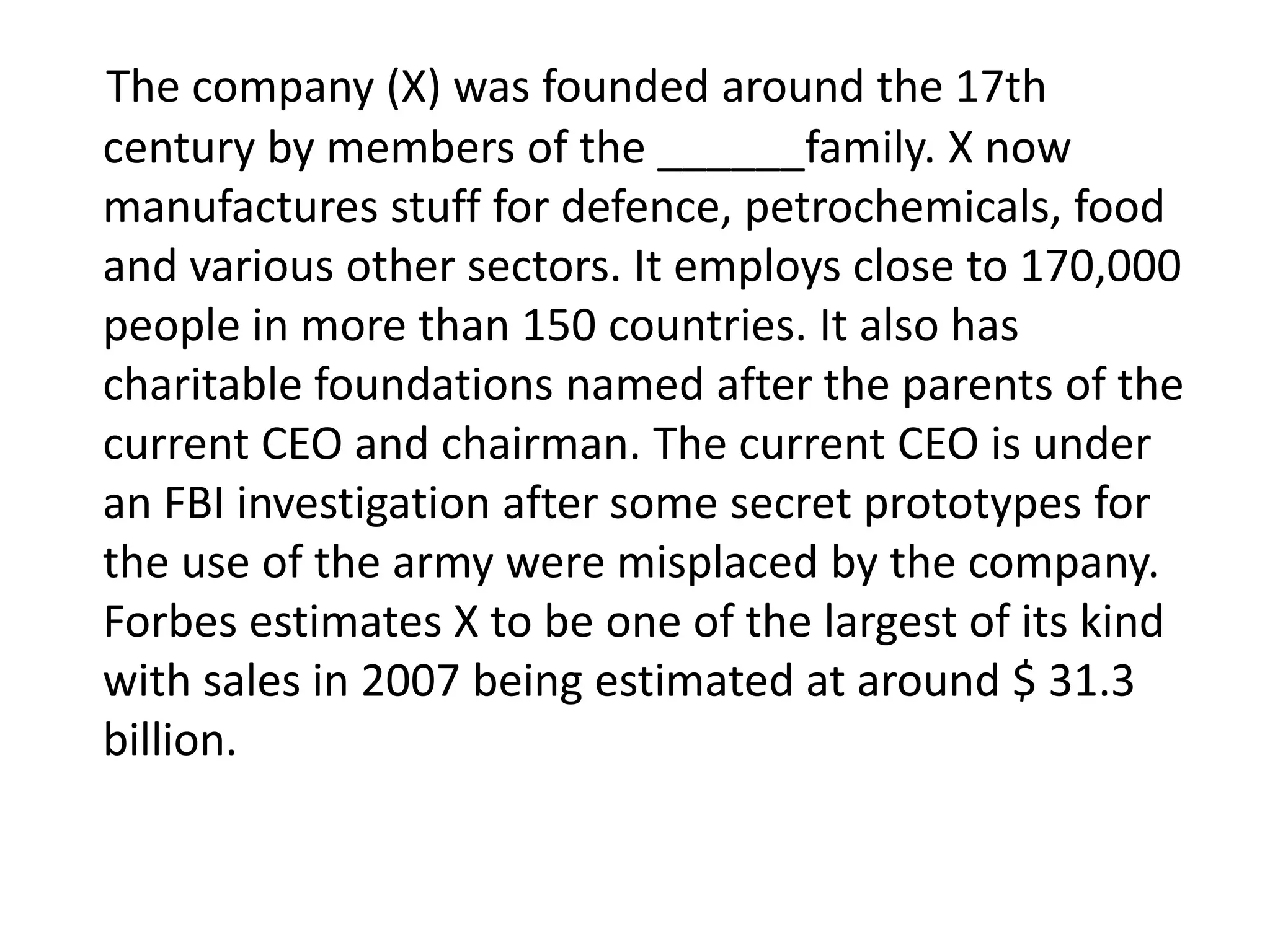 The company (X) was founded around the 17th
century by members of the ______family. X now
manufactures stuff for defence, petrochemicals, food
and various other sectors. It employs close to 170,000
people in more than 150 countries. It also has
charitable foundations named after the parents of the
current CEO and chairman. The current CEO is under
an FBI investigation after some secret prototypes for
the use of the army were misplaced by the company.
Forbes estimates X to be one of the largest of its kind
with sales in 2007 being estimated at around $ 31.3
billion.
 