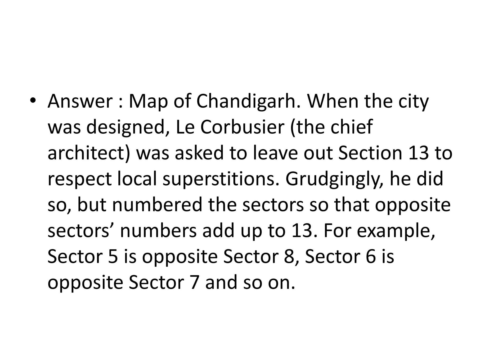 • Answer : Map of Chandigarh. When the city
  was designed, Le Corbusier (the chief
  architect) was asked to leave out Section 13 to
  respect local superstitions. Grudgingly, he did
  so, but numbered the sectors so that opposite
  sectors’ numbers add up to 13. For example,
  Sector 5 is opposite Sector 8, Sector 6 is
  opposite Sector 7 and so on.
 