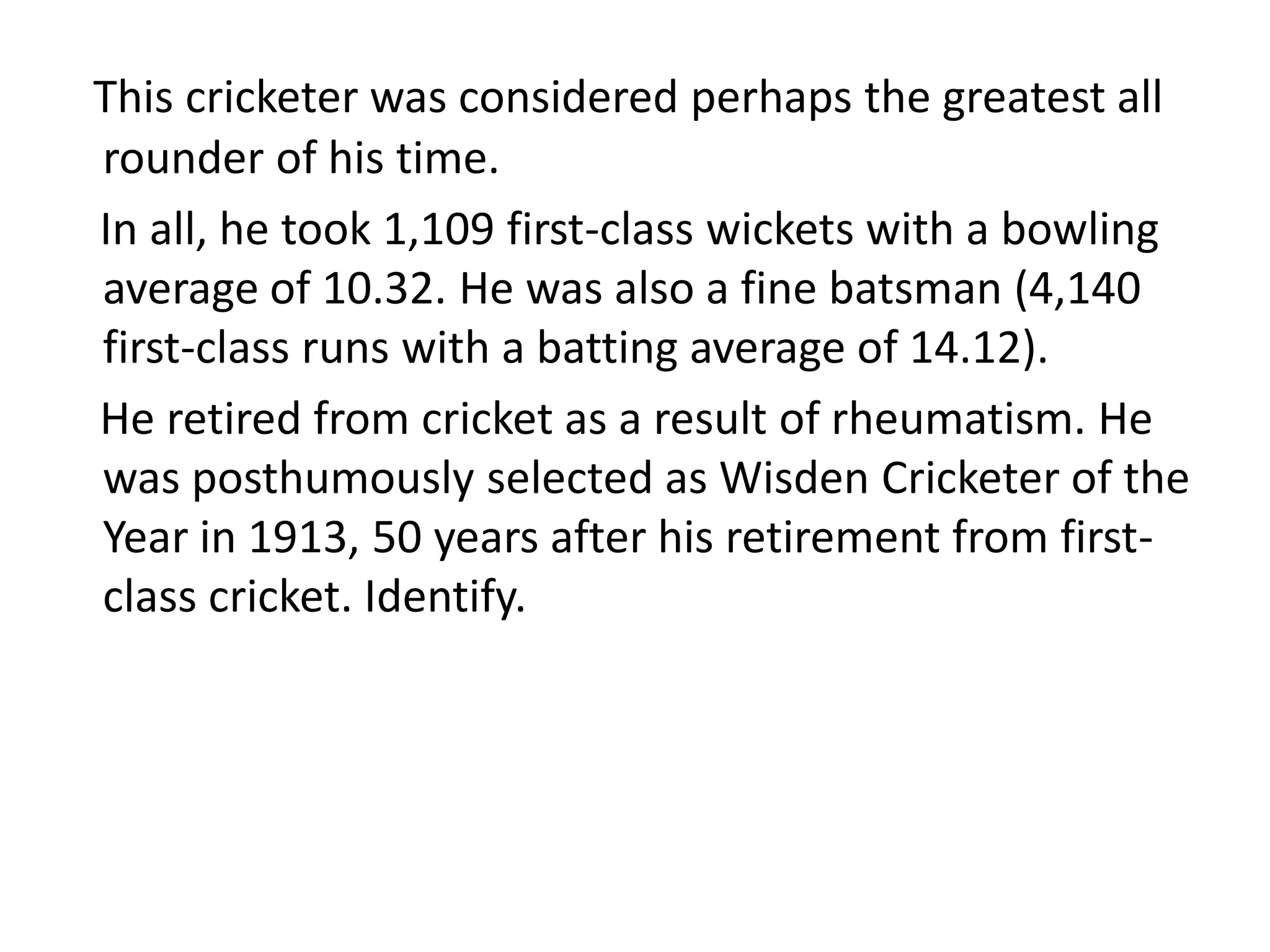 This cricketer was considered perhaps the greatest all
rounder of his time.
In all, he took 1,109 first-class wickets with a bowling
average of 10.32. He was also a fine batsman (4,140
first-class runs with a batting average of 14.12).
He retired from cricket as a result of rheumatism. He
was posthumously selected as Wisden Cricketer of the
Year in 1913, 50 years after his retirement from first-
class cricket. Identify.
 