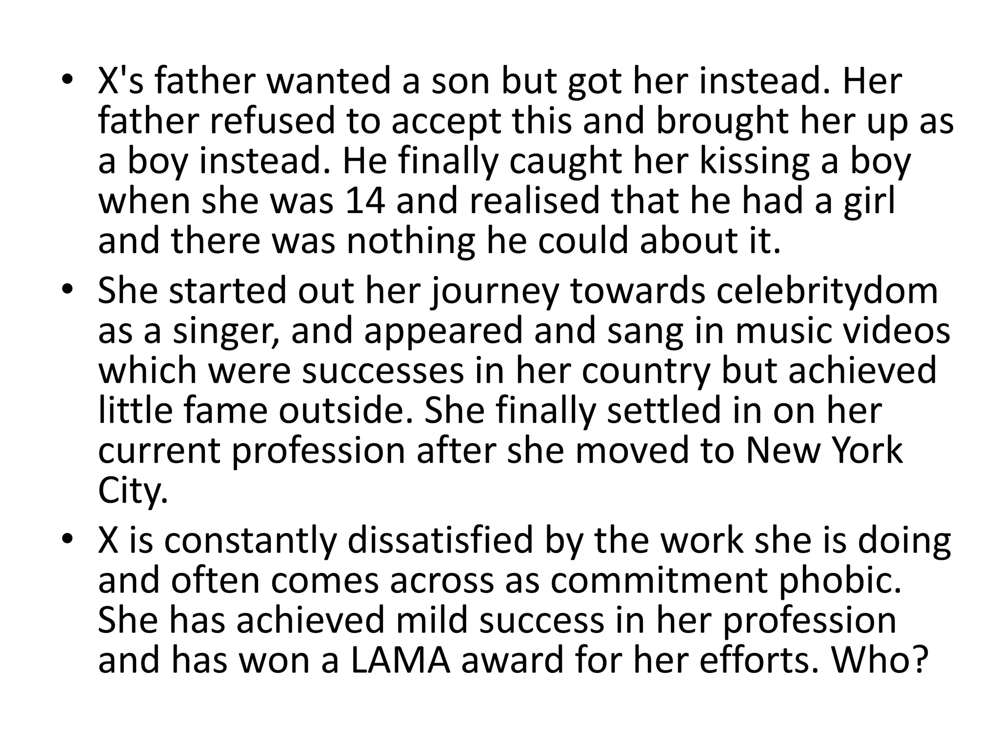 • X's father wanted a son but got her instead. Her
  father refused to accept this and brought her up as
  a boy instead. He finally caught her kissing a boy
  when she was 14 and realised that he had a girl
  and there was nothing he could about it.
• She started out her journey towards celebritydom
  as a singer, and appeared and sang in music videos
  which were successes in her country but achieved
  little fame outside. She finally settled in on her
  current profession after she moved to New York
  City.
• X is constantly dissatisfied by the work she is doing
  and often comes across as commitment phobic.
  She has achieved mild success in her profession
  and has won a LAMA award for her efforts. Who?
 