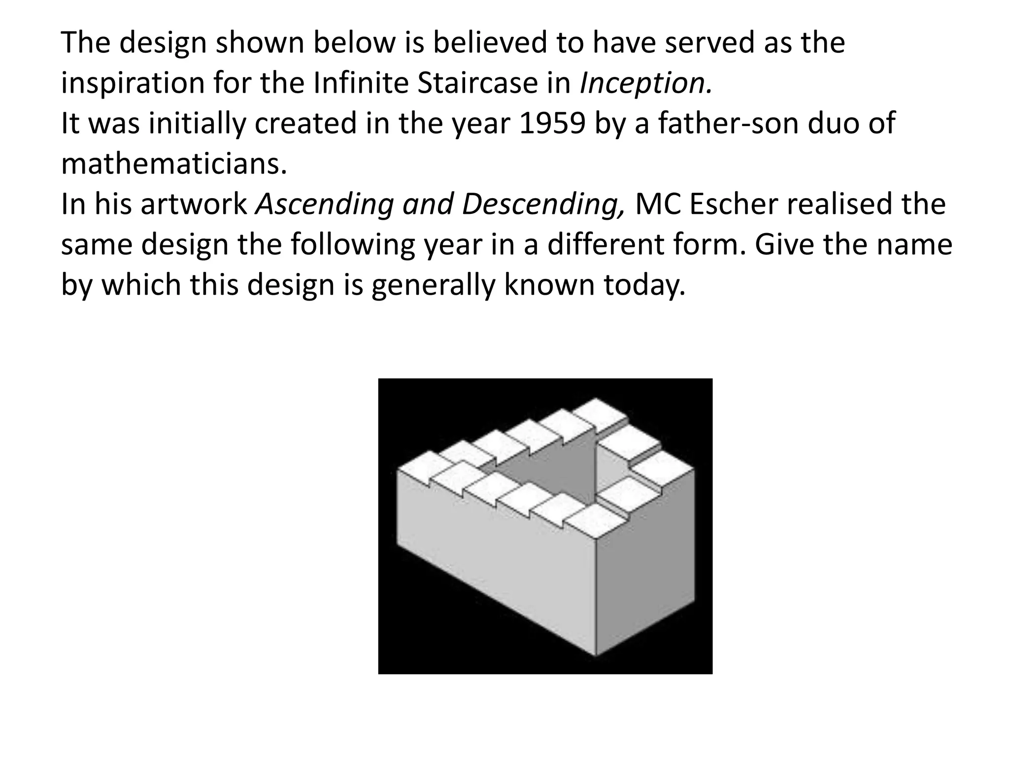 The design shown below is believed to have served as the
inspiration for the Infinite Staircase in Inception.
It was initially created in the year 1959 by a father-son duo of
mathematicians.
In his artwork Ascending and Descending, MC Escher realised the
same design the following year in a different form. Give the name
by which this design is generally known today.
 
