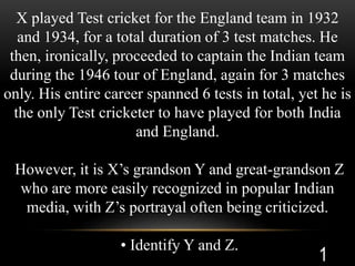 X played Test cricket for the England team in 1932
and 1934, for a total duration of 3 test matches. He
then, ironically, proceeded to captain the Indian team
during the 1946 tour of England, again for 3 matches
only. His entire career spanned 6 tests in total, yet he is
the only Test cricketer to have played for both India
and England.
However, it is X’s grandson Y and great-grandson Z
who are more easily recognized in popular Indian
media, with Z’s portrayal often being criticized.
• Identify Y and Z.
1
 