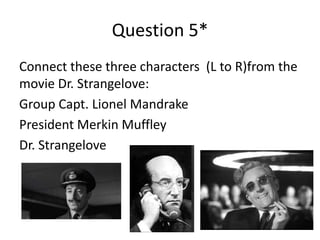 Question 5*
Connect these three characters (L to R)from the
movie Dr. Strangelove:
Group Capt. Lionel Mandrake
President Merkin Muffley
Dr. Strangelove

 