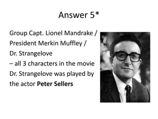 Answer 5*
Group Capt. Lionel Mandrake /
President Merkin Muffley /
Dr. Strangelove
– all 3 characters in the movie
Dr. Strangelove was played by
the actor Peter Sellers

 