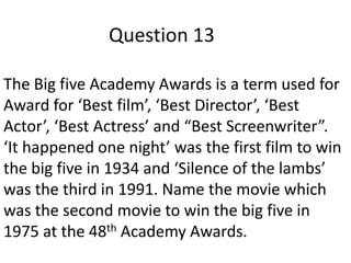 Question 13
The Big five Academy Awards is a term used for
Award for ‘Best film’, ‘Best Director’, ‘Best
Actor’, ‘Best Actress’ and “Best Screenwriter”.
‘It happened one night’ was the first film to win
the big five in 1934 and ‘Silence of the lambs’
was the third in 1991. Name the movie which
was the second movie to win the big five in
1975 at the 48th Academy Awards.

 