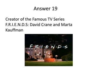 Answer 19
Creator of the Famous TV Series
F.R.I.E.N.D.S: David Crane and Marta
Kauffman

 