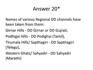 Answer 20*
Names of various Regional DD channels have
been taken from them:
Girnar Hills - DD Girnar or DD Gujrati,
Podhigai Hills - DD Podighai (Tamil),
Tirumala Hills/ Sapthagiri - DD Sapthagiri
(Telegu),
Western Ghats/ Sahyadri - DD Sahyadri
(Marathi)

 