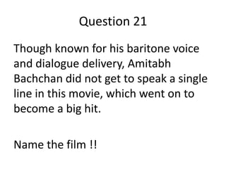 Question 21
Though known for his baritone voice
and dialogue delivery, Amitabh
Bachchan did not get to speak a single
line in this movie, which went on to
become a big hit.
Name the film !!

 
