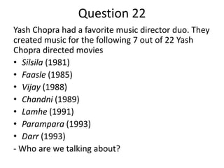 Question 22
Yash Chopra had a favorite music director duo. They
created music for the following 7 out of 22 Yash
Chopra directed movies
• Silsila (1981)
• Faasle (1985)
• Vijay (1988)
• Chandni (1989)
• Lamhe (1991)
• Parampara (1993)
• Darr (1993)
- Who are we talking about?

 