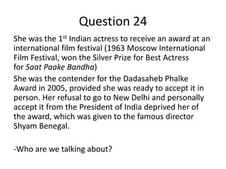 Question 24
She was the 1st Indian actress to receive an award at an
international film festival (1963 Moscow International
Film Festival, won the Silver Prize for Best Actress
for Saat Paake Bandha)
She was the contender for the Dadasaheb Phalke
Award in 2005, provided she was ready to accept it in
person. Her refusal to go to New Delhi and personally
accept it from the President of India deprived her of
the award, which was given to the famous director
Shyam Benegal.
-Who are we talking about?

 