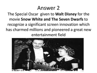 Answer 2
The Special Oscar given to Walt Disney for the
movie Snow White and The Seven Dwarfs to
recognize a significant screen innovation which
has charmed millions and pioneered a great new
entertainment field

 