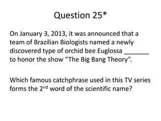Question 25*
On January 3, 2013, it was announced that a
team of Brazilian Biologists named a newly
discovered type of orchid bee Euglossa _______
to honor the show “The Big Bang Theory”.
Which famous catchphrase used in this TV series
forms the 2nd word of the scientific name?

 