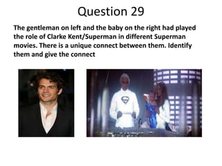 Question 29
The gentleman on left and the baby on the right had played
the role of Clarke Kent/Superman in different Superman
movies. There is a unique connect between them. Identify
them and give the connect

 